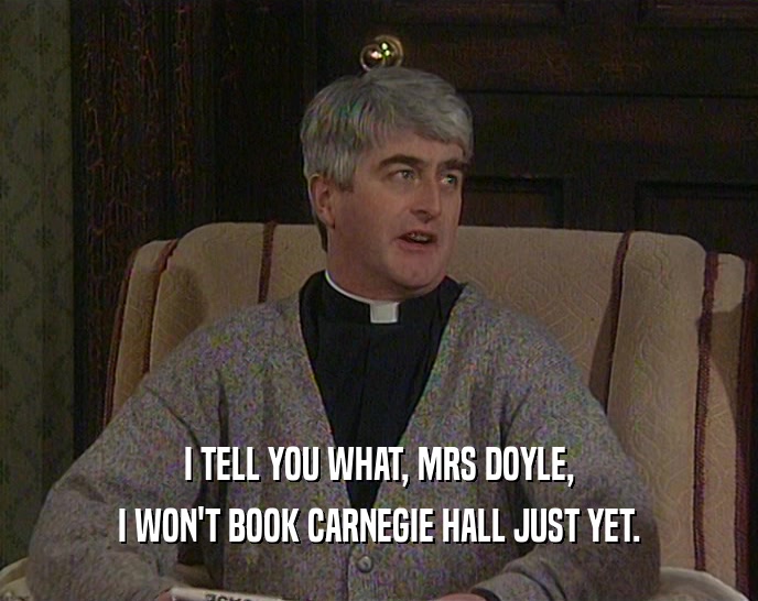 I TELL YOU WHAT, MRS DOYLE,
 I WON'T BOOK CARNEGIE HALL JUST YET.
 
