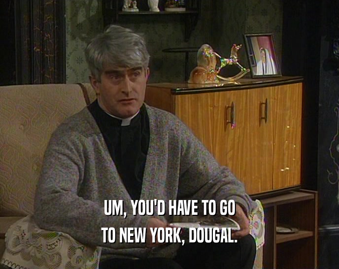 UM, YOU'D HAVE TO GO TO NEW YORK, DOUGAL. 