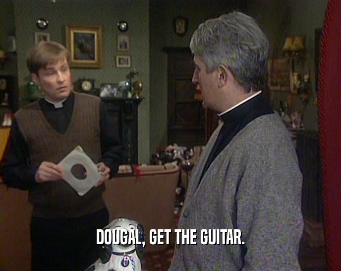 DOUGAL, GET THE GUITAR.  