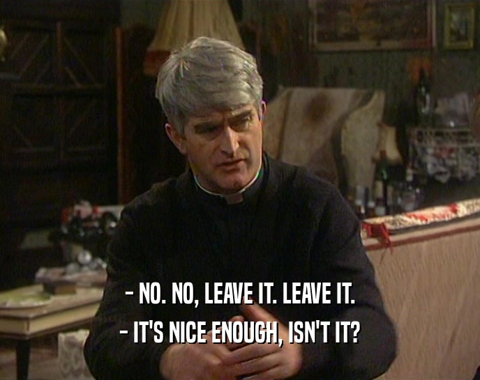 - NO. NO, LEAVE IT. LEAVE IT. - IT'S NICE ENOUGH, ISN'T IT? 