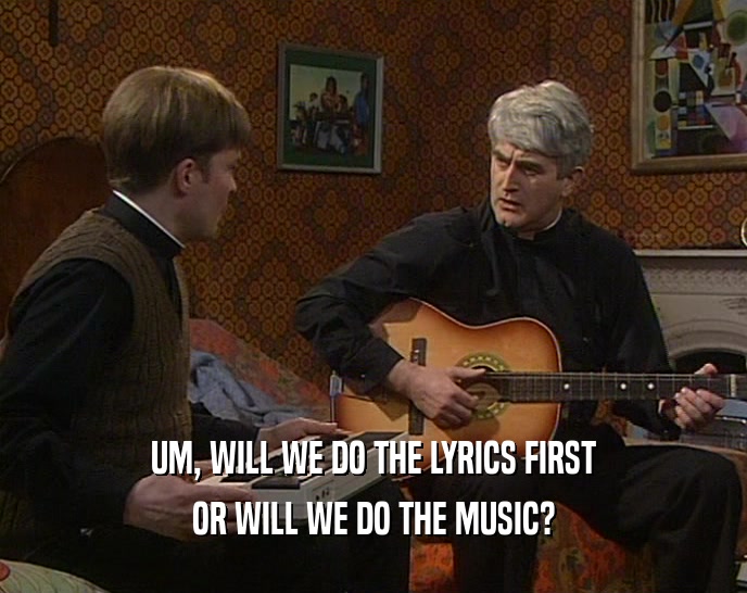 UM, WILL WE DO THE LYRICS FIRST
 OR WILL WE DO THE MUSIC?
 