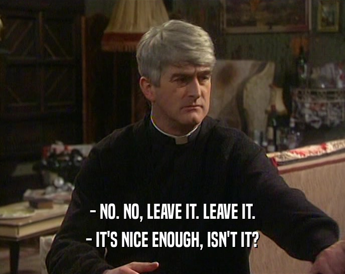 - NO. NO, LEAVE IT. LEAVE IT. - IT'S NICE ENOUGH, ISN'T IT? 