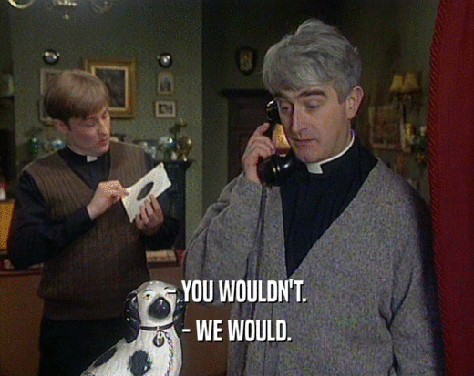 - YOU WOULDN'T. - WE WOULD. 