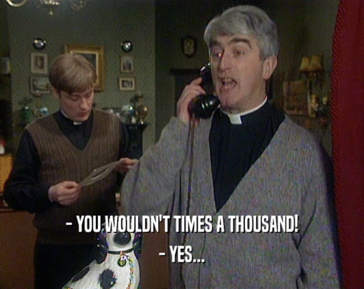 - YOU WOULDN'T TIMES A THOUSAND! - YES... 