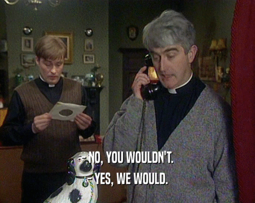 - NO, YOU WOULDN'T. - YES, WE WOULD. 