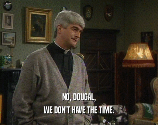 NO, DOUGAL,
 WE DON'T HAVE THE TIME.
 