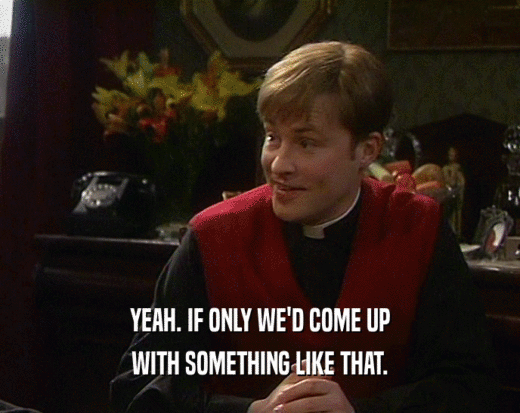 YEAH. IF ONLY WE'D COME UP WITH SOMETHING LIKE THAT. 