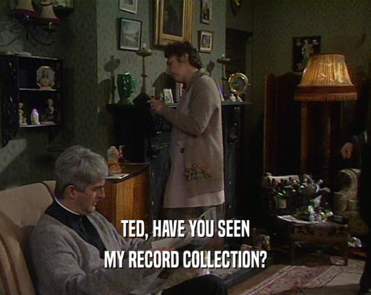 TED, HAVE YOU SEEN
 MY RECORD COLLECTION?
 