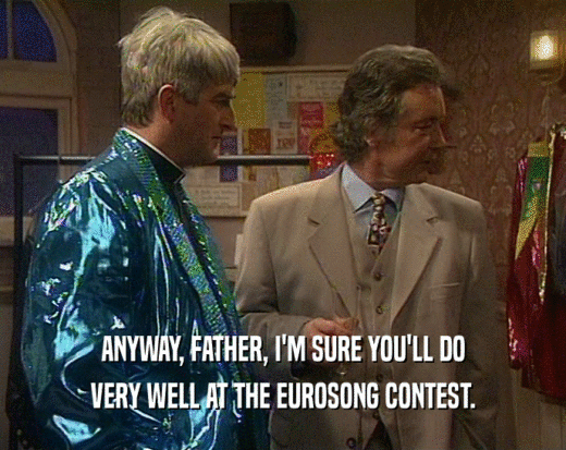 ANYWAY, FATHER, I'M SURE YOU'LL DO
 VERY WELL AT THE EUROSONG CONTEST.
 