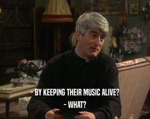 - BY KEEPING THEIR MUSIC ALIVE?
 - WHAT?
 