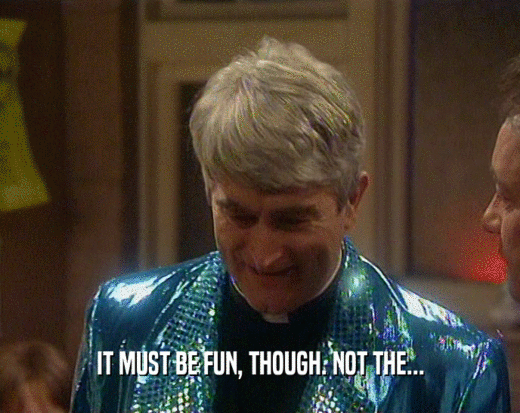 IT MUST BE FUN, THOUGH. NOT THE...  