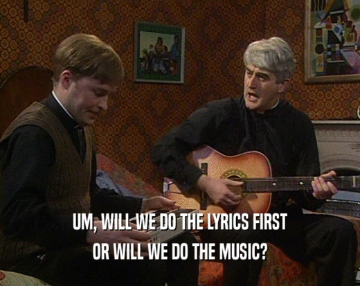 UM, WILL WE DO THE LYRICS FIRST
 OR WILL WE DO THE MUSIC?
 
