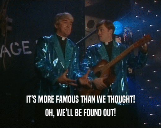 IT'S MORE FAMOUS THAN WE THOUGHT! OH, WE'LL BE FOUND OUT! 