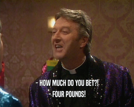 - HOW MUCH DO YOU BET?!
 - FOUR POUNDS!
 