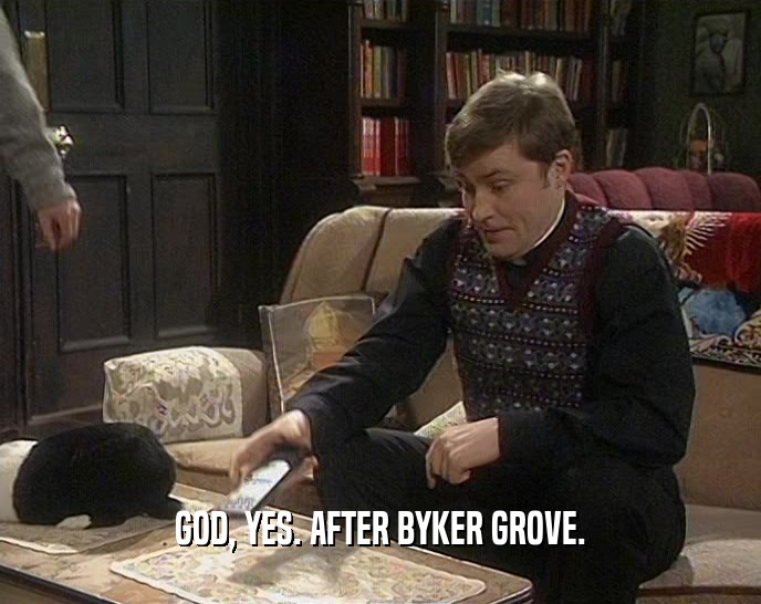 GOD, YES. AFTER BYKER GROVE.  