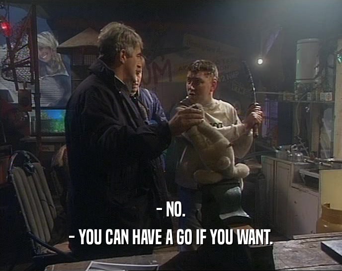 - NO. - YOU CAN HAVE A GO IF YOU WANT. 