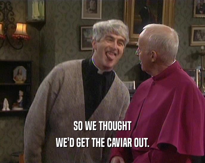 SO WE THOUGHT WE'D GET THE CAVIAR OUT. 