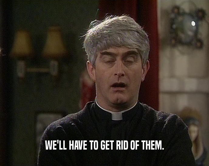 WE'LL HAVE TO GET RID OF THEM.  