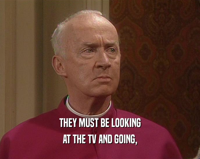 THEY MUST BE LOOKING AT THE TV AND GOING, 