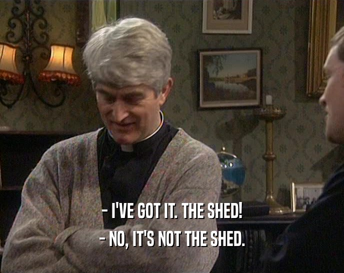 - I'VE GOT IT. THE SHED!
 - NO, IT'S NOT THE SHED.
 