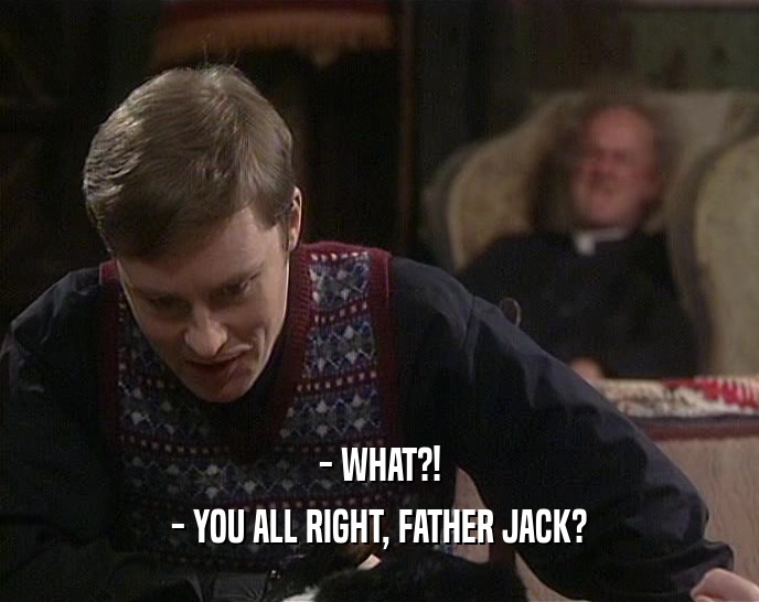- WHAT?!
 - YOU ALL RIGHT, FATHER JACK?
 
