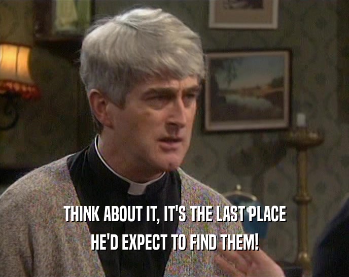 THINK ABOUT IT, IT'S THE LAST PLACE HE'D EXPECT TO FIND THEM! 