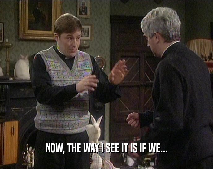 NOW, THE WAY I SEE IT IS IF WE...  