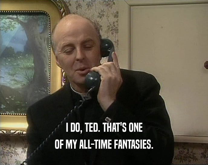 I DO, TED. THAT'S ONE OF MY ALL-TIME FANTASIES. 