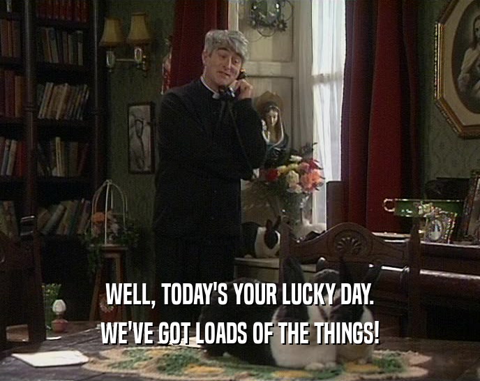 WELL, TODAY'S YOUR LUCKY DAY. WE'VE GOT LOADS OF THE THINGS! 