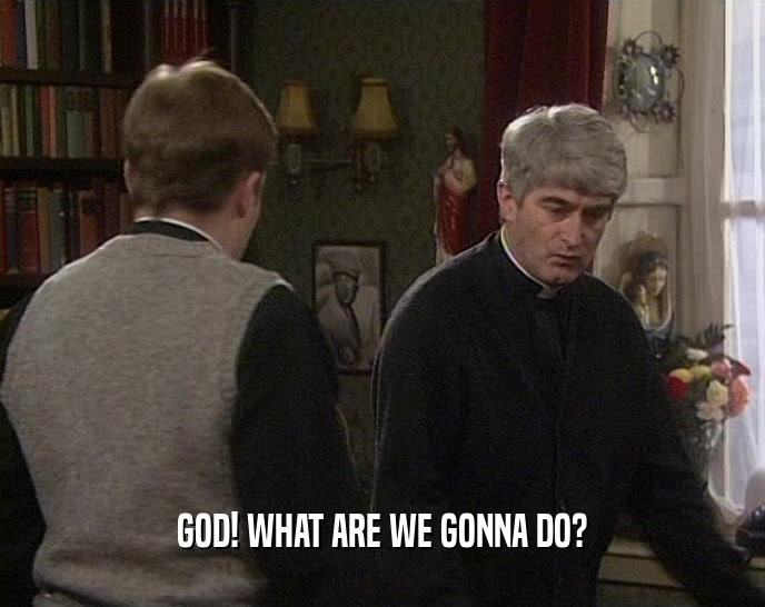 GOD! WHAT ARE WE GONNA DO?  