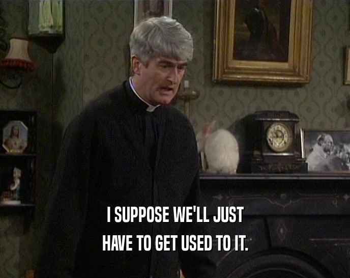 I SUPPOSE WE'LL JUST HAVE TO GET USED TO IT. 