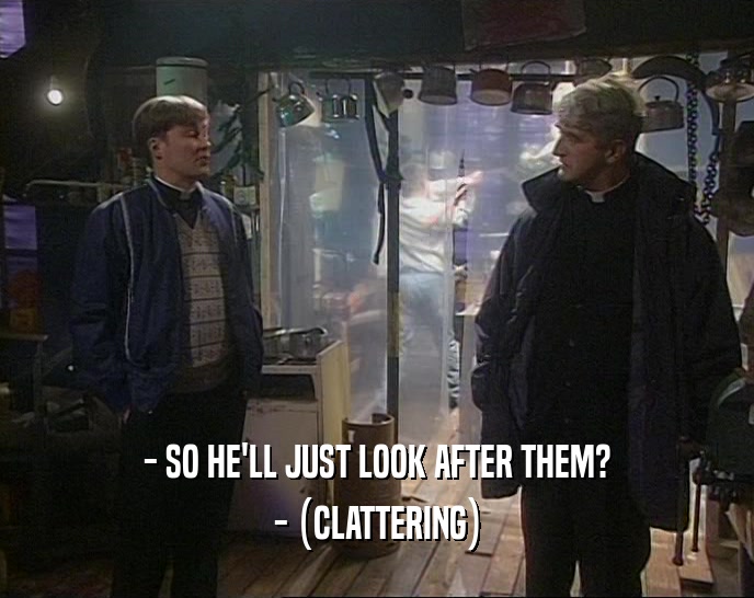 - SO HE'LL JUST LOOK AFTER THEM? - (CLATTERING) 