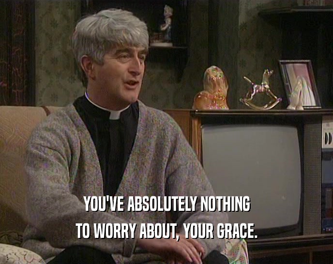 YOU'VE ABSOLUTELY NOTHING TO WORRY ABOUT, YOUR GRACE. 