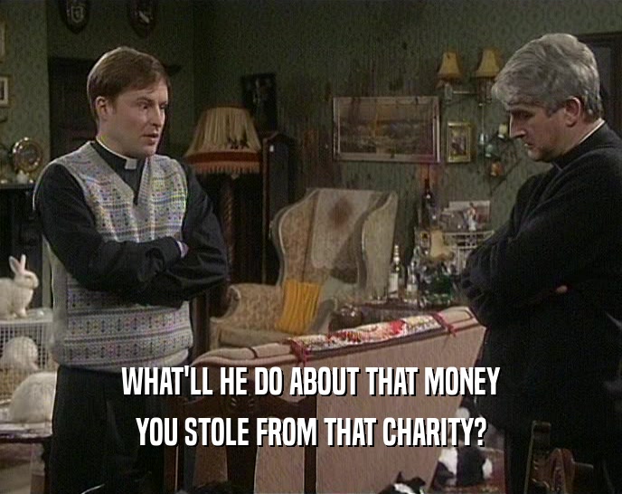 WHAT'LL HE DO ABOUT THAT MONEY YOU STOLE FROM THAT CHARITY? 