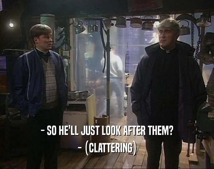- SO HE'LL JUST LOOK AFTER THEM?
 - (CLATTERING)
 