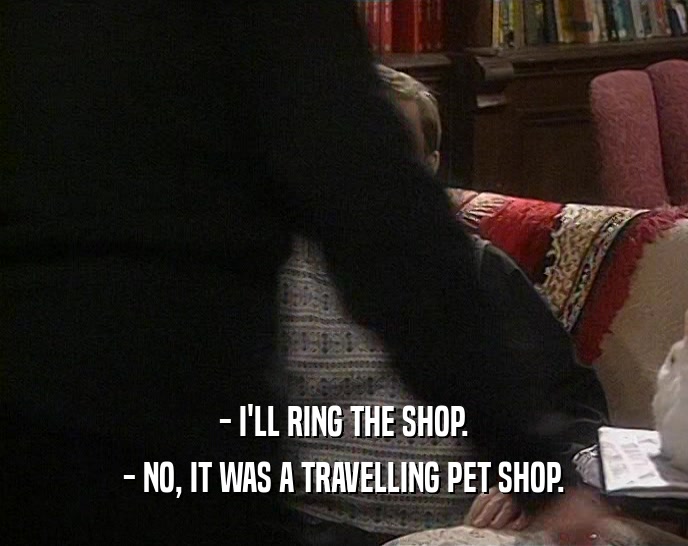 - I'LL RING THE SHOP. - NO, IT WAS A TRAVELLING PET SHOP. 