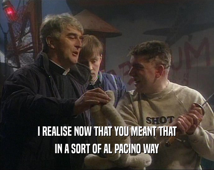 I REALISE NOW THAT YOU MEANT THAT
 IN A SORT OF AL PACINO WAY
 