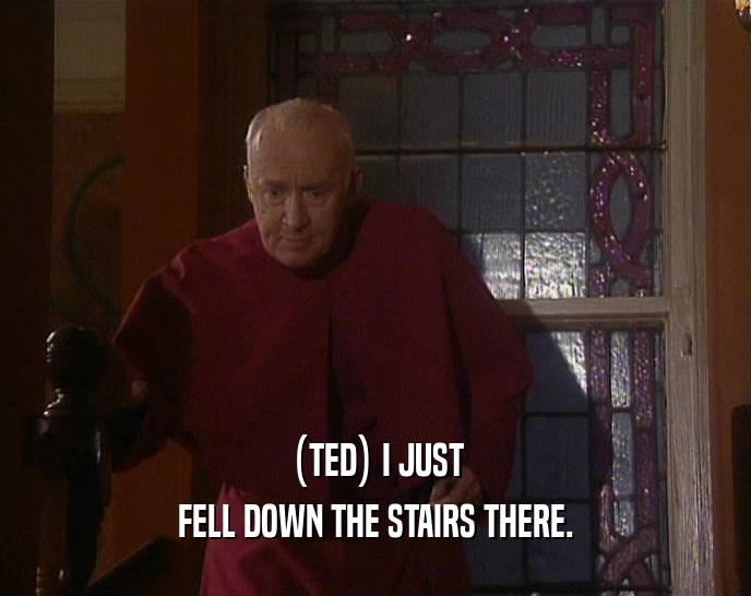 (TED) I JUST FELL DOWN THE STAIRS THERE. 