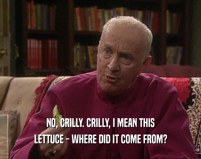 NO, CRILLY. CRILLY, I MEAN THIS LETTUCE - WHERE DID IT COME FROM? 