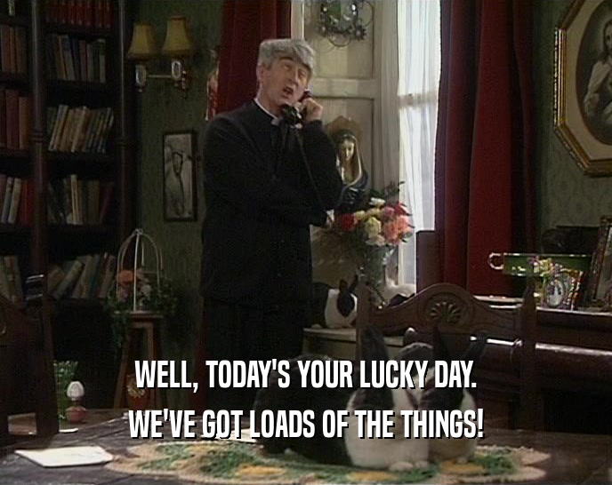 WELL, TODAY'S YOUR LUCKY DAY. WE'VE GOT LOADS OF THE THINGS! 