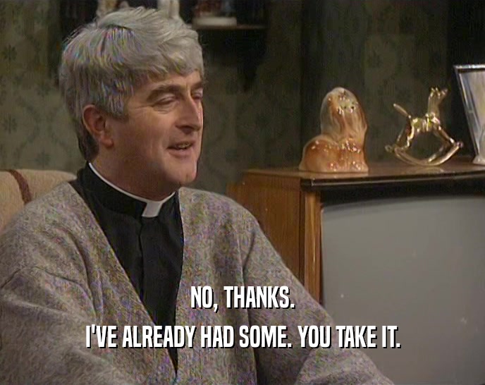NO, THANKS. I'VE ALREADY HAD SOME. YOU TAKE IT. 