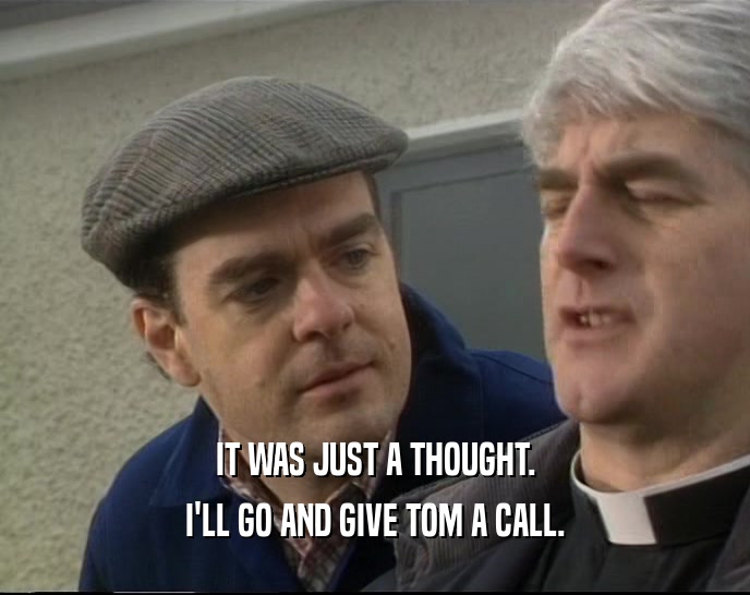 IT WAS JUST A THOUGHT. I'LL GO AND GIVE TOM A CALL. 
