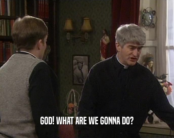 GOD! WHAT ARE WE GONNA DO?  
