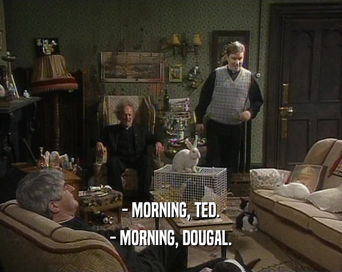 - MORNING, TED. - MORNING, DOUGAL. 