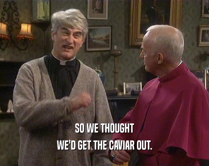 SO WE THOUGHT WE'D GET THE CAVIAR OUT. 