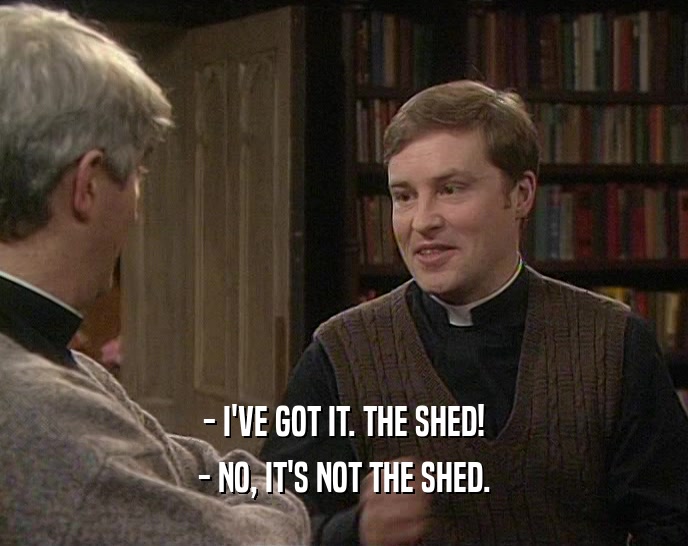 - I'VE GOT IT. THE SHED!
 - NO, IT'S NOT THE SHED.
 