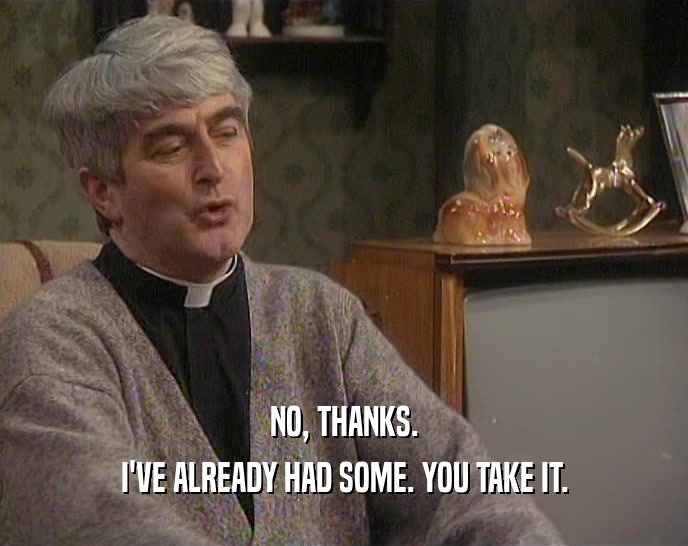 NO, THANKS. I'VE ALREADY HAD SOME. YOU TAKE IT. 