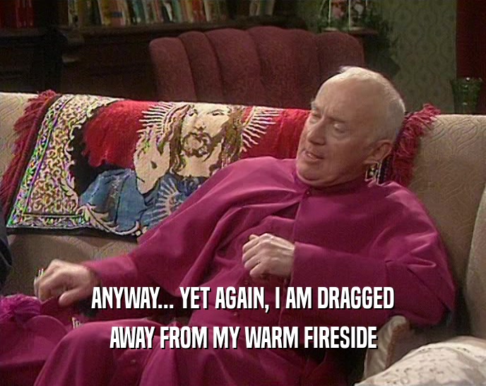 ANYWAY... YET AGAIN, I AM DRAGGED AWAY FROM MY WARM FIRESIDE 