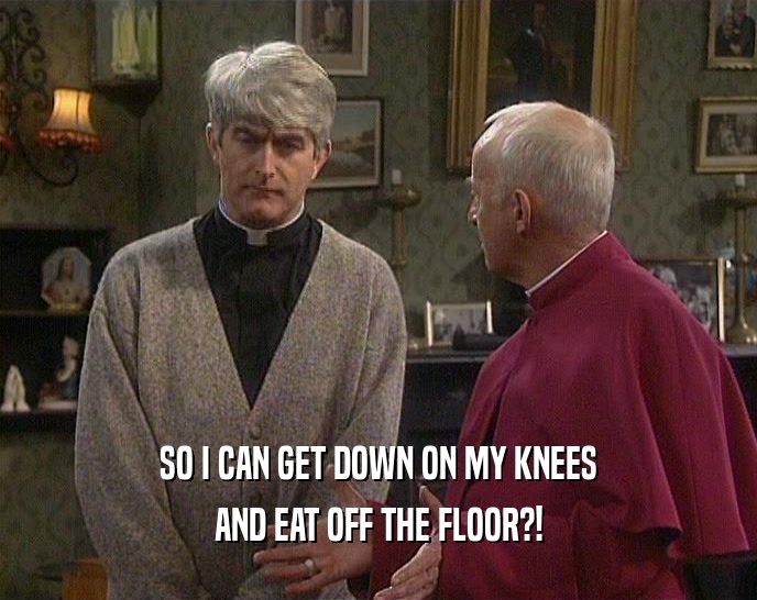 SO I CAN GET DOWN ON MY KNEES AND EAT OFF THE FLOOR?! 