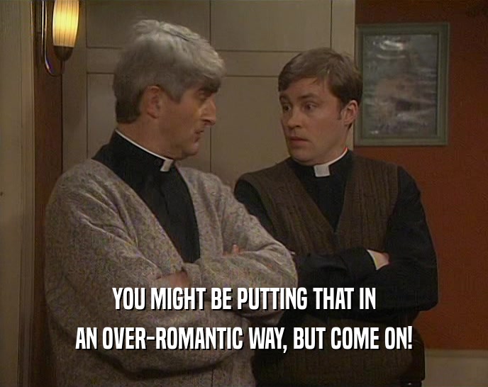 YOU MIGHT BE PUTTING THAT IN AN OVER-ROMANTIC WAY, BUT COME ON! 